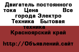 Двигатель постоянного тока. › Цена ­ 12 000 - Все города Электро-Техника » Бытовая техника   . Красноярский край